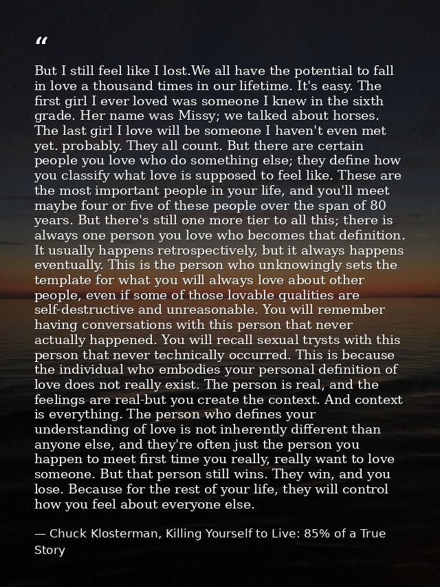 But I still feel like I lost.We all have the potential to fall in love a thousand times in our lifetime. It's easy. The  — Chuck Klosterman, Killing Yourself to Live: 85% of a True Story