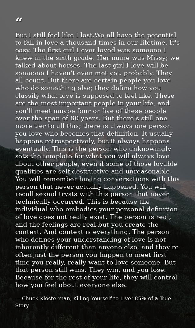 But I still feel like I lost.We all have the potential to fall in love a thousand times in our lifetime. It's easy. The  — Chuck Klosterman, Killing Yourself to Live: 85% of a True Story
