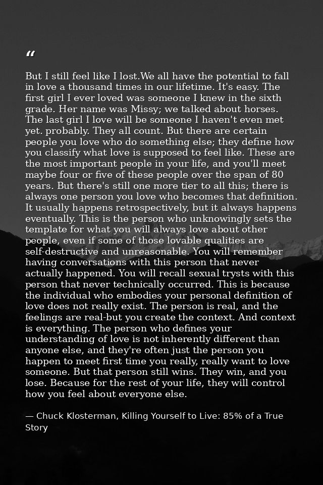But I still feel like I lost.We all have the potential to fall in love a thousand times in our lifetime. It's easy. The  — Chuck Klosterman, Killing Yourself to Live: 85% of a True Story