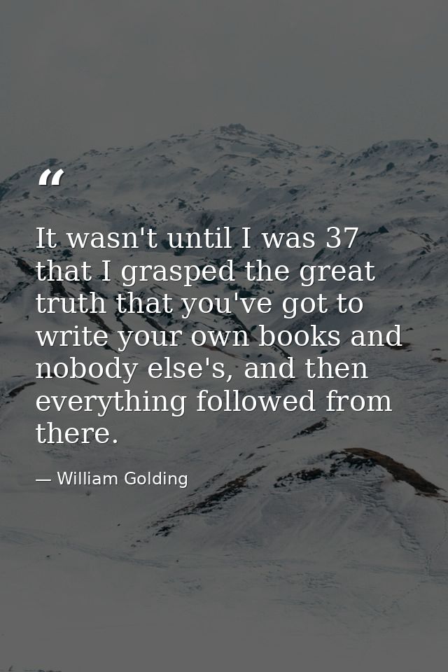 It wasn't until I was 37 that I grasped the great truth that you've got to write your own books and nobody else's, and t — William Golding