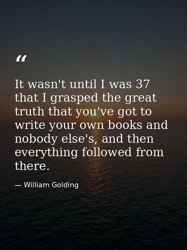 It wasn't until I was 37 that I grasped the great truth that you've got to write your own books and nobody else's, and t — William Golding