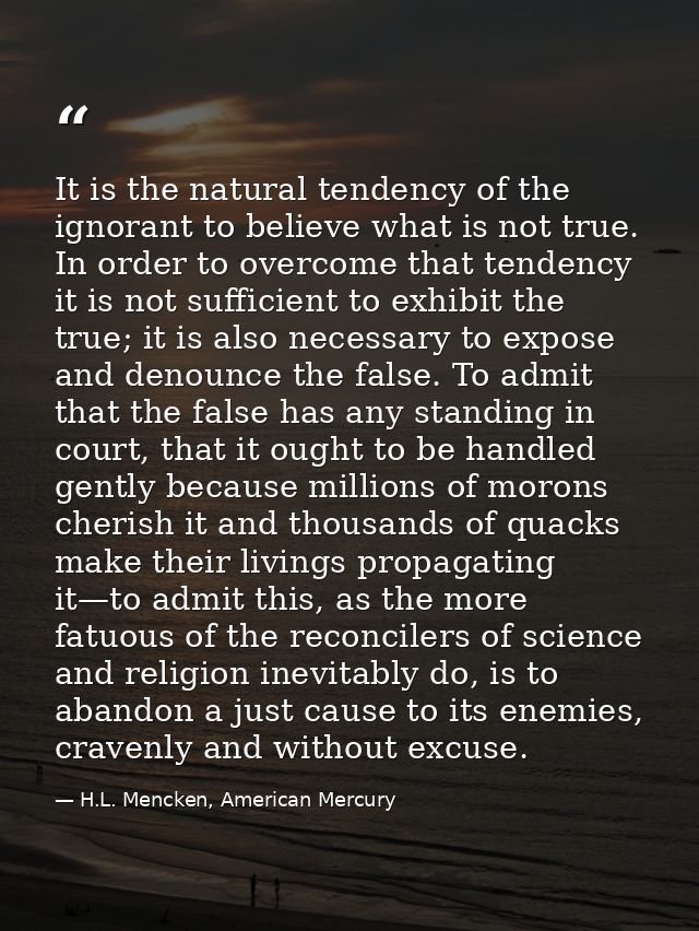 It is the natural tendency of the ignorant to believe what is not true. In order to overcome that tendency it is not suf — H.L. Mencken, American Mercury