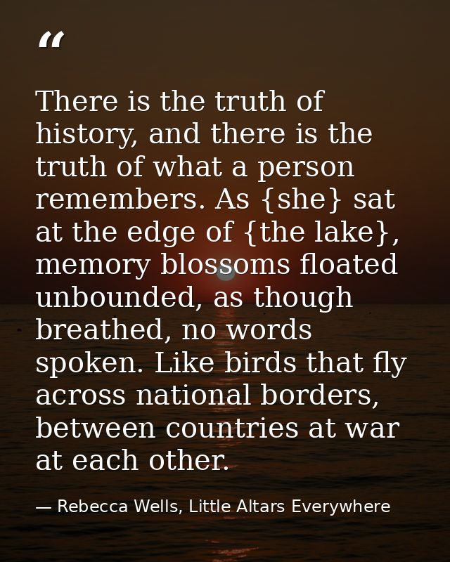 There is the truth of history, and there is the truth of what a person remembers. As {she} sat at the edge of {the lake} — Rebecca Wells, Little Altars Everywhere
