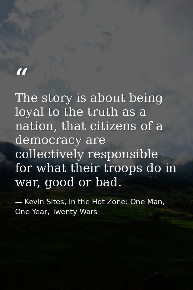 The story is about being loyal to the truth as a nation, that citizens of a democracy are collectively responsible for w — Kevin Sites, In the Hot Zone: One Man, One Year, Twenty Wars