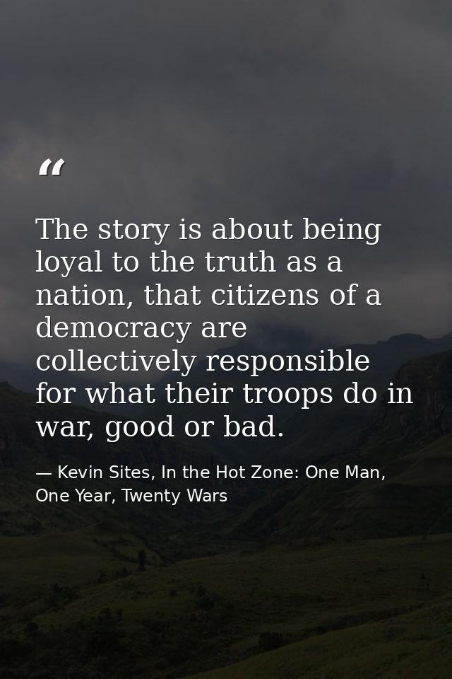 The story is about being loyal to the truth as a nation, that citizens of a democracy are collectively responsible for w — Kevin Sites, In the Hot Zone: One Man, One Year, Twenty Wars