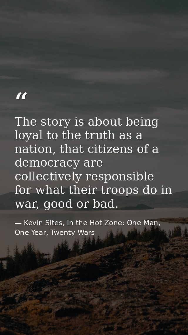 The story is about being loyal to the truth as a nation, that citizens of a democracy are collectively responsible for w — Kevin Sites, In the Hot Zone: One Man, One Year, Twenty Wars