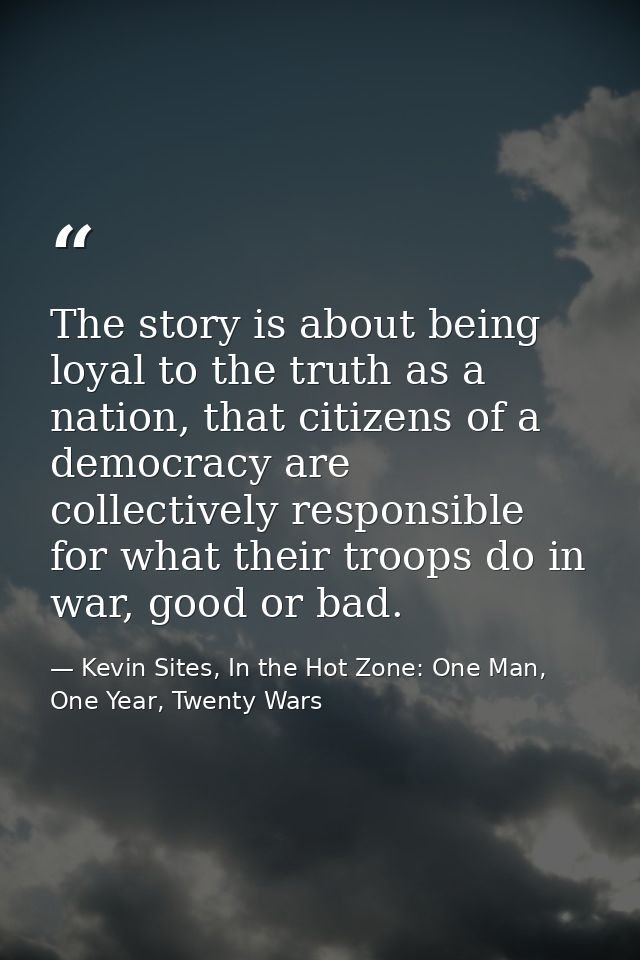 The story is about being loyal to the truth as a nation, that citizens of a democracy are collectively responsible for w — Kevin Sites, In the Hot Zone: One Man, One Year, Twenty Wars