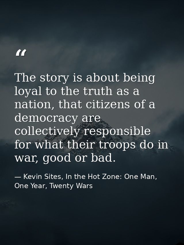 The story is about being loyal to the truth as a nation, that citizens of a democracy are collectively responsible for w — Kevin Sites, In the Hot Zone: One Man, One Year, Twenty Wars