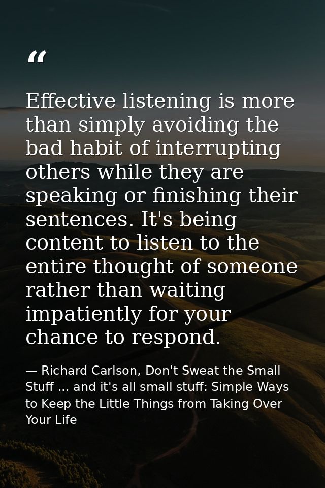 Effective listening is more than simply avoiding the bad habit of interrupting others while they are speaking or finishi — Richard Carlson, Don't Sweat the Small Stuff ... and it's all small stuff: Simple Ways to Keep the Little Things from Taking Over Your Life