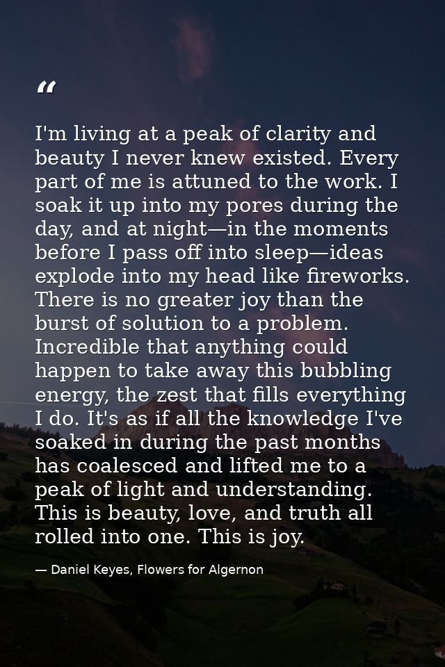 I'm living at a peak of clarity and beauty I never knew existed. Every part of me is attuned to the work. I soak it up i — Daniel Keyes, Flowers for Algernon