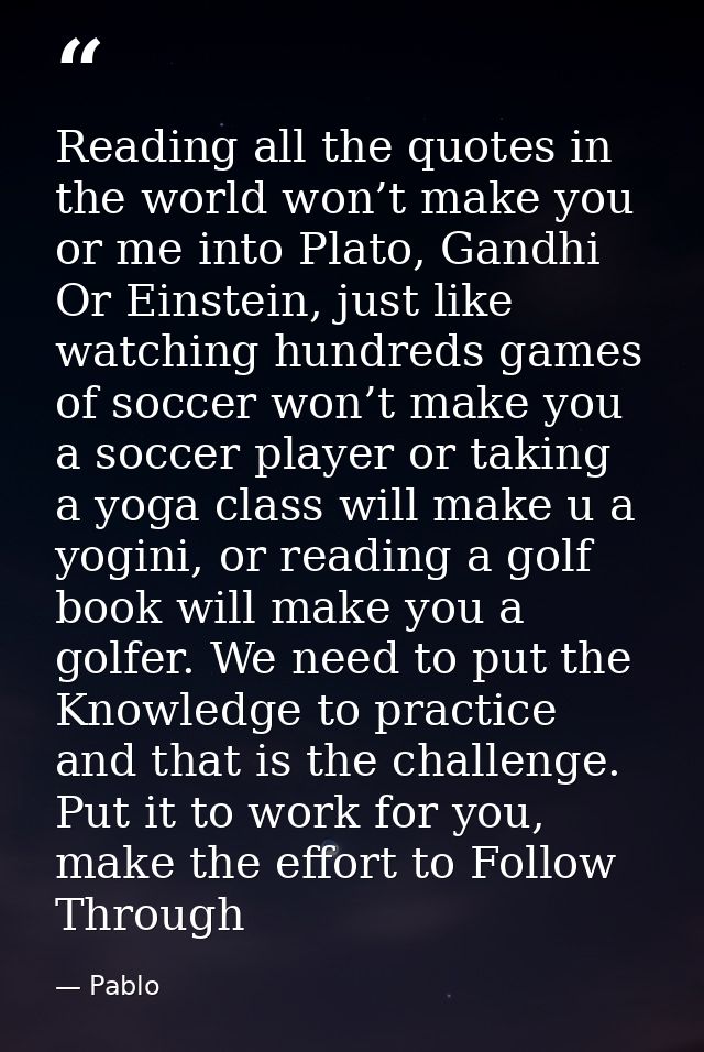 Reading all the quotes in the world won’t make you or me into Plato, Gandhi Or Einstein, just like watching hundreds gam — Pablo