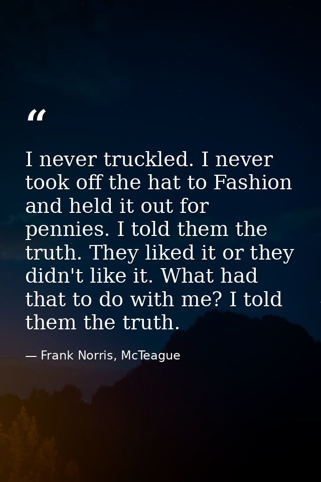 I never truckled. I never took off the hat to Fashion and held it out for pennies. I told them the truth. They liked it  — Frank Norris, McTeague