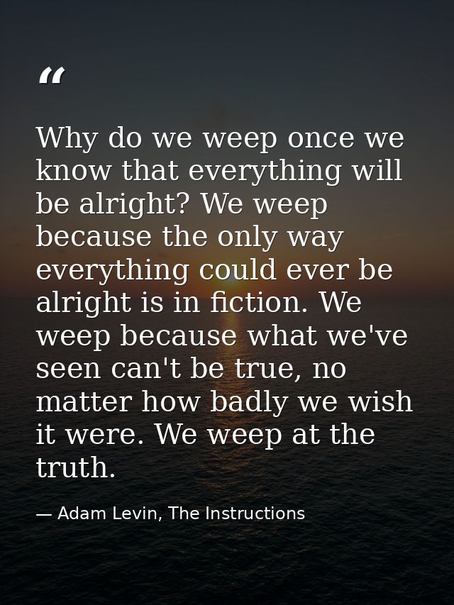 Why do we weep once we know that everything will be alright? We weep because the only way everything could ever be alrig — Adam Levin, The Instructions