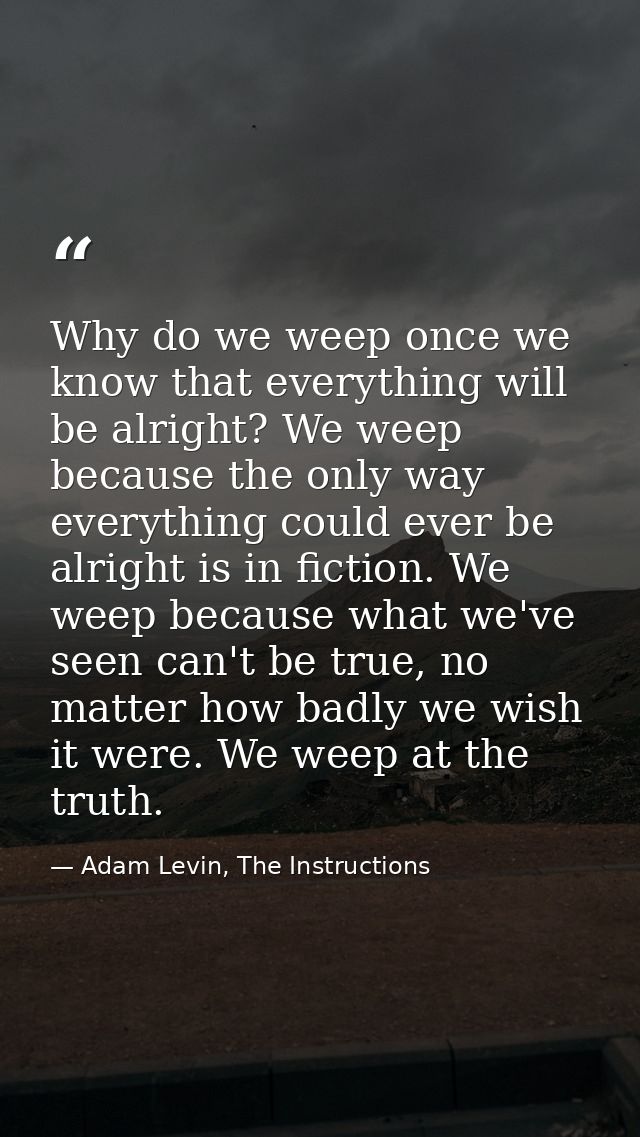 Why do we weep once we know that everything will be alright? We weep because the only way everything could ever be alrig — Adam Levin, The Instructions