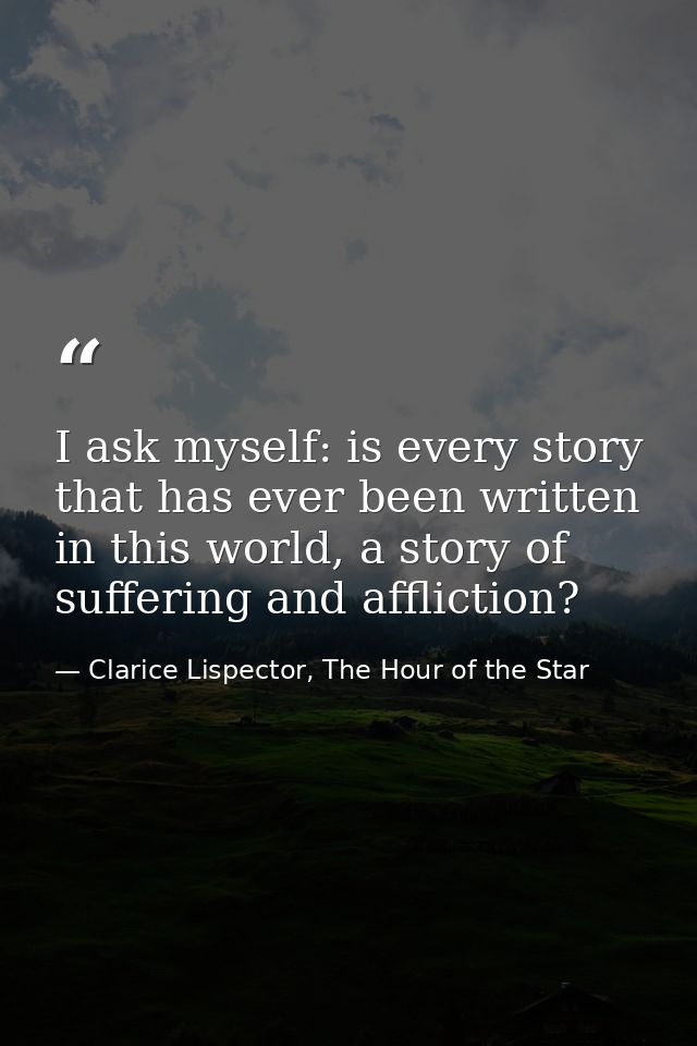 I ask myself: is every story that has ever been written in this world, a story of suffering and affliction? — Clarice Lispector, The Hour of the Star