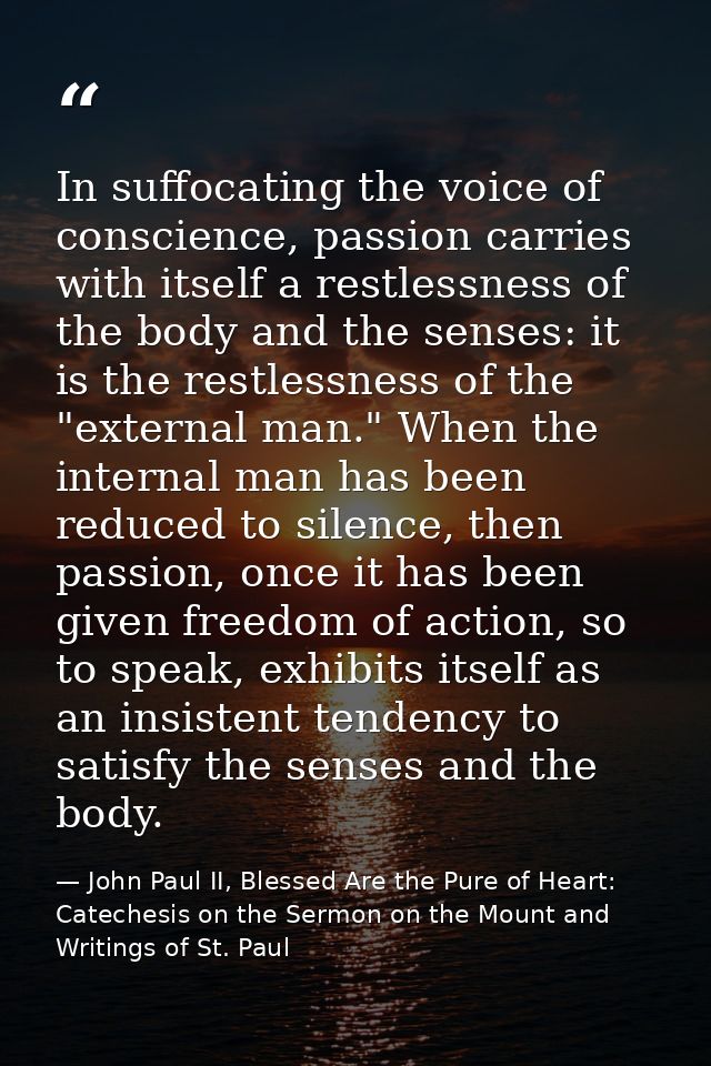 In suffocating the voice of conscience, passion carries with itself a restlessness of the body and the senses: it is the — John Paul II, Blessed Are the Pure of Heart: Catechesis on the Sermon on the Mount and Writings of St. Paul