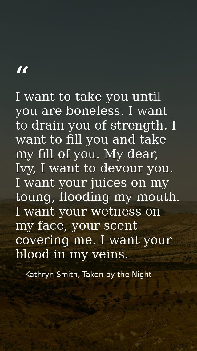I want to take you until you are boneless. I want to drain you of strength. I want to fill you and take my fill of you.  — Kathryn Smith, Taken by the Night