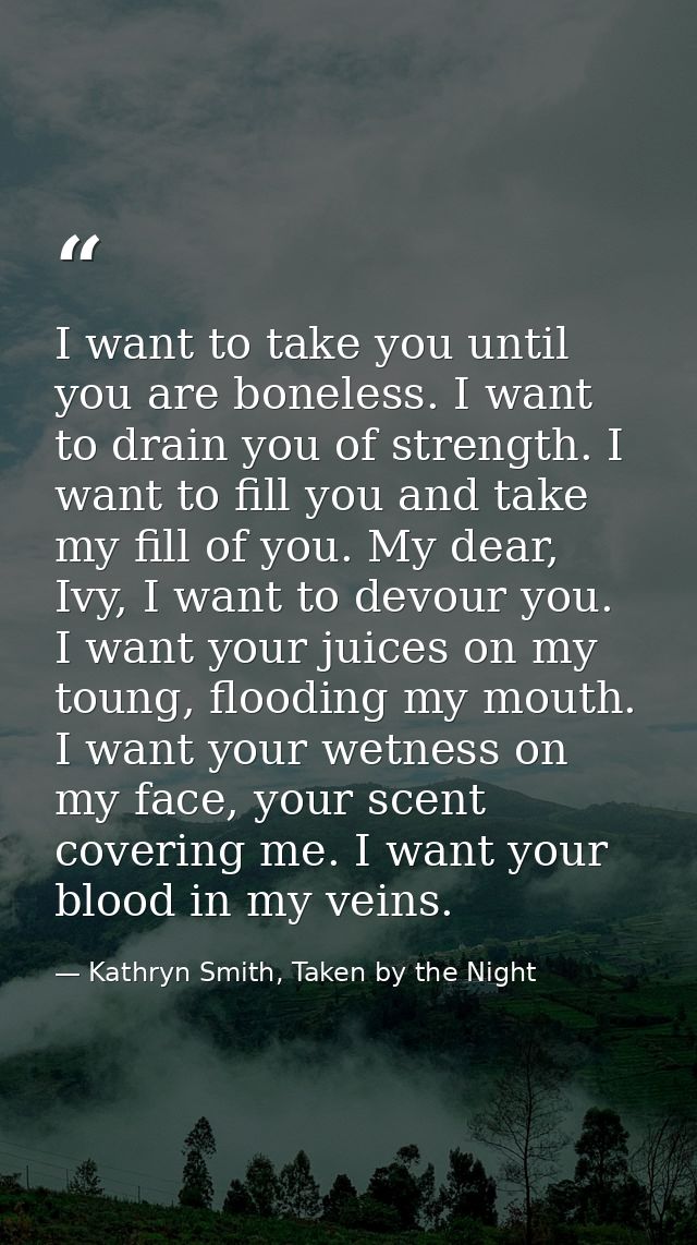 I want to take you until you are boneless. I want to drain you of strength. I want to fill you and take my fill of you.  — Kathryn Smith, Taken by the Night
