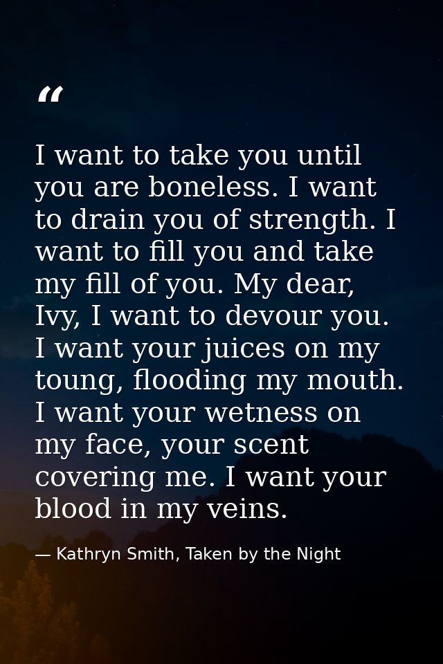 I want to take you until you are boneless. I want to drain you of strength. I want to fill you and take my fill of you.  — Kathryn Smith, Taken by the Night