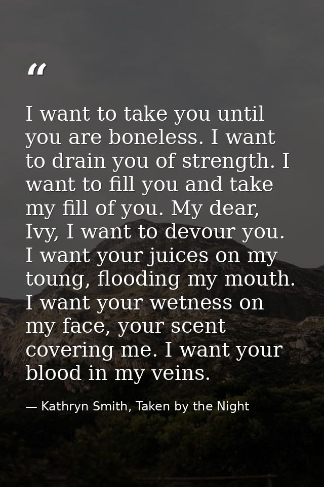 I want to take you until you are boneless. I want to drain you of strength. I want to fill you and take my fill of you.  — Kathryn Smith, Taken by the Night