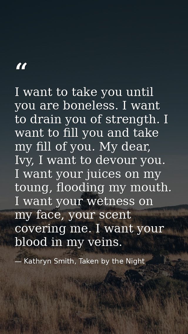 I want to take you until you are boneless. I want to drain you of strength. I want to fill you and take my fill of you.  — Kathryn Smith, Taken by the Night