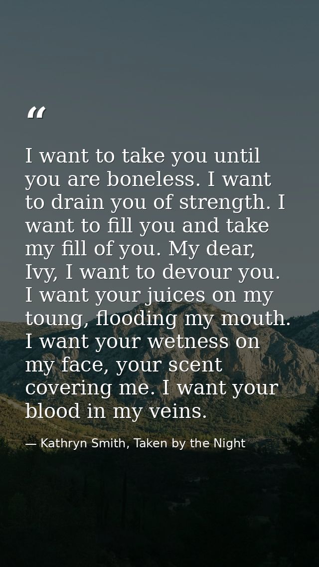 I want to take you until you are boneless. I want to drain you of strength. I want to fill you and take my fill of you.  — Kathryn Smith, Taken by the Night