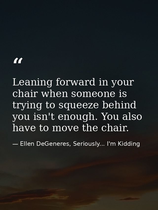 Leaning forward in your chair when someone is trying to squeeze behind you isn't enough. You also have to move the chair — Ellen DeGeneres, Seriously... I'm Kidding