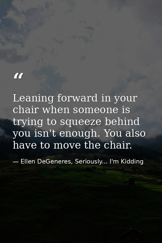 Leaning forward in your chair when someone is trying to squeeze behind you isn't enough. You also have to move the chair — Ellen DeGeneres, Seriously... I'm Kidding