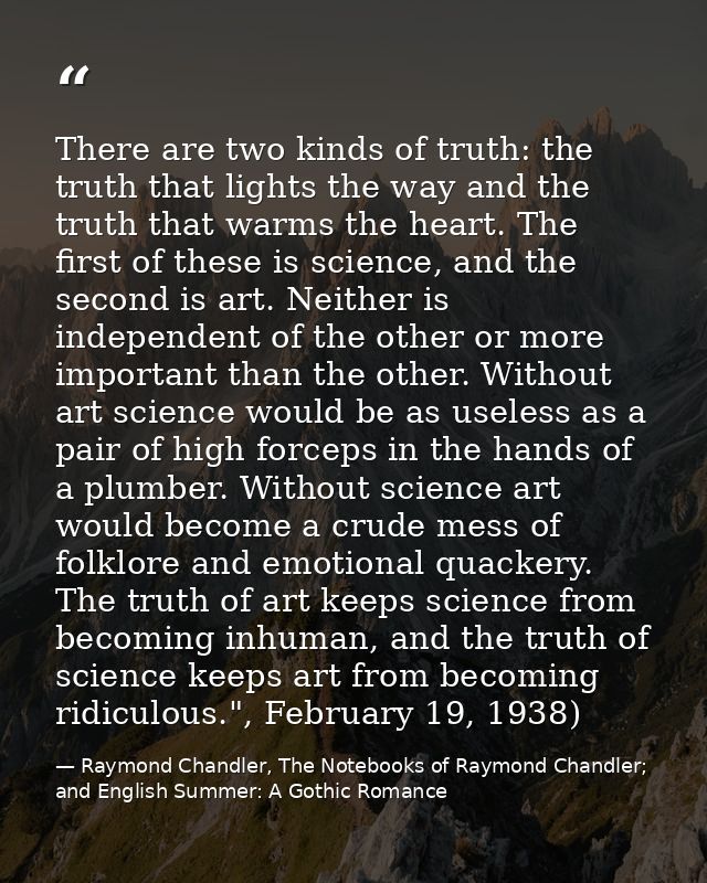 There are two kinds of truth: the truth that lights the way and the truth that warms the heart. The first of these is sc — Raymond Chandler, The Notebooks of Raymond Chandler; and English Summer: A Gothic Romance