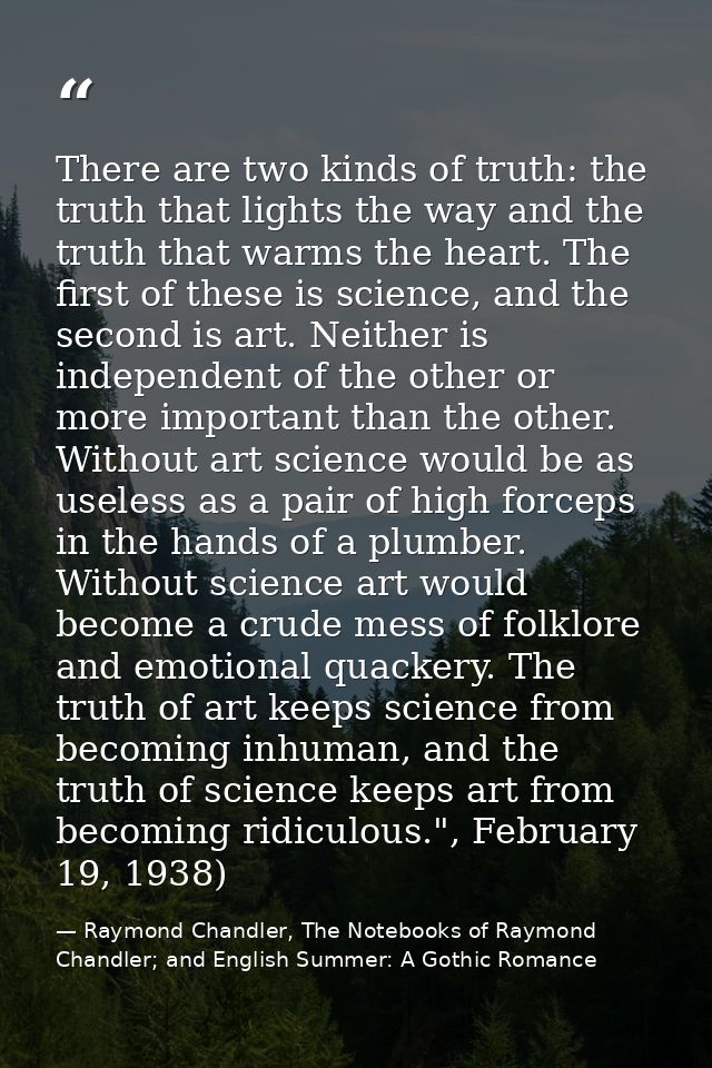 There are two kinds of truth: the truth that lights the way and the truth that warms the heart. The first of these is sc — Raymond Chandler, The Notebooks of Raymond Chandler; and English Summer: A Gothic Romance