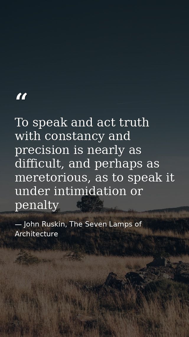 To speak and act truth with constancy and precision is nearly as difficult, and perhaps as meretorious, as to speak it u — John Ruskin, The Seven Lamps of Architecture