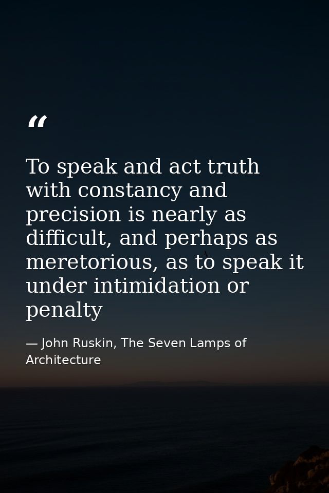 To speak and act truth with constancy and precision is nearly as difficult, and perhaps as meretorious, as to speak it u — John Ruskin, The Seven Lamps of Architecture