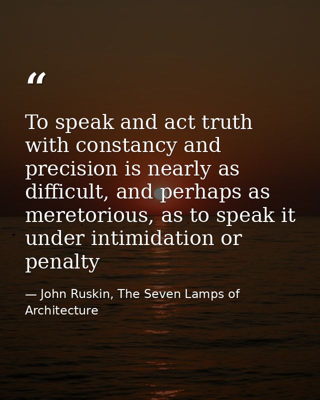 To speak and act truth with constancy and precision is nearly as difficult, and perhaps as meretorious, as to speak it u — John Ruskin, The Seven Lamps of Architecture
