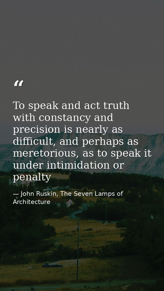 To speak and act truth with constancy and precision is nearly as difficult, and perhaps as meretorious, as to speak it u — John Ruskin, The Seven Lamps of Architecture