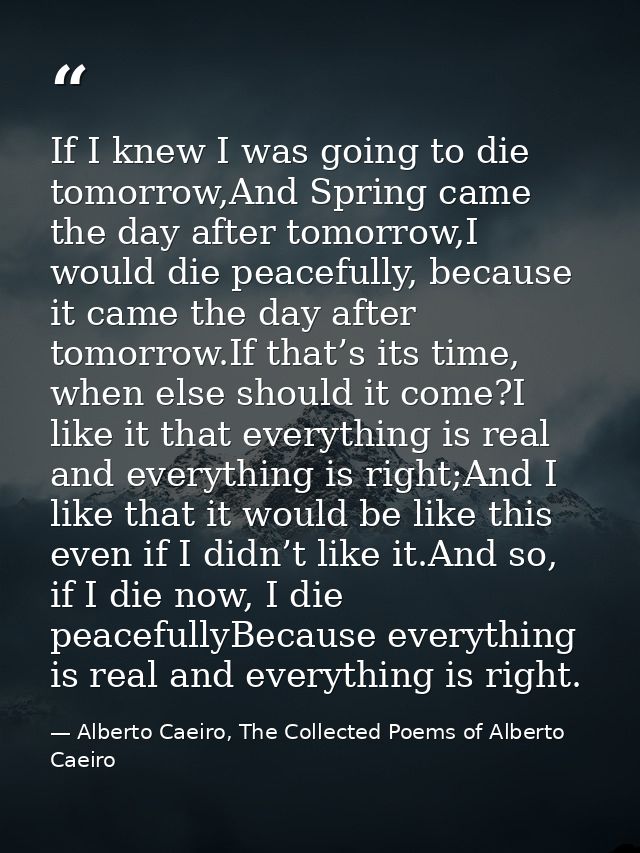 If I knew I was going to die tomorrow,And Spring came the day after tomorrow,I would die peacefully, because it came the — Alberto Caeiro, The Collected Poems of Alberto Caeiro