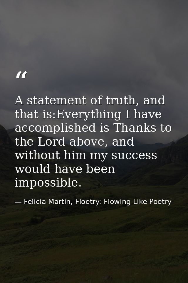 A statement of truth, and that is:Everything I have accomplished is Thanks to the Lord above, and without him my success — Felicia Martin, Floetry: Flowing Like Poetry