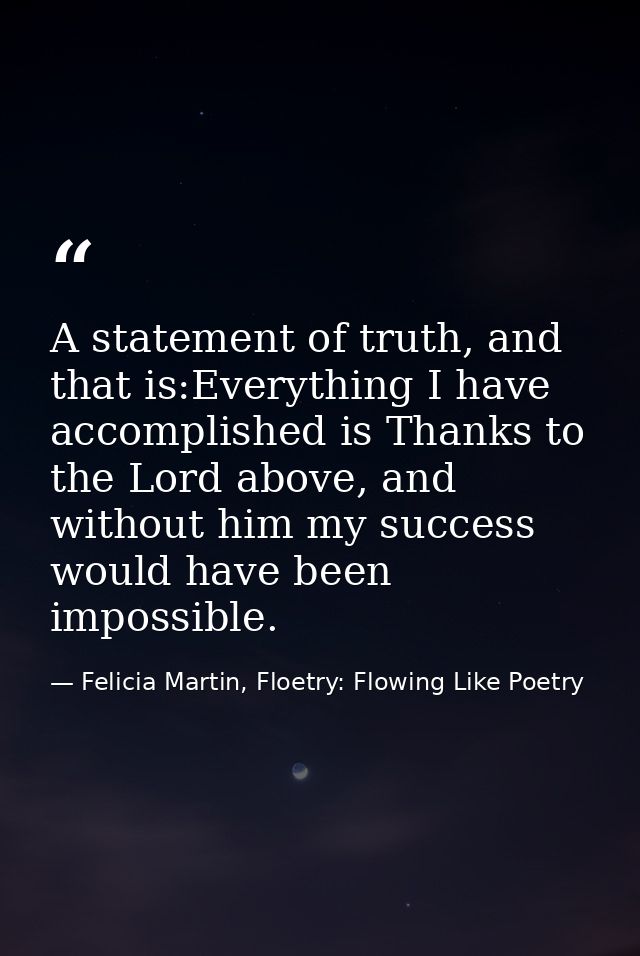 A statement of truth, and that is:Everything I have accomplished is Thanks to the Lord above, and without him my success — Felicia Martin, Floetry: Flowing Like Poetry