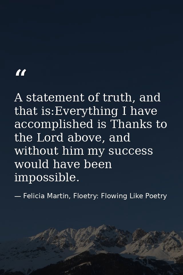 A statement of truth, and that is:Everything I have accomplished is Thanks to the Lord above, and without him my success — Felicia Martin, Floetry: Flowing Like Poetry