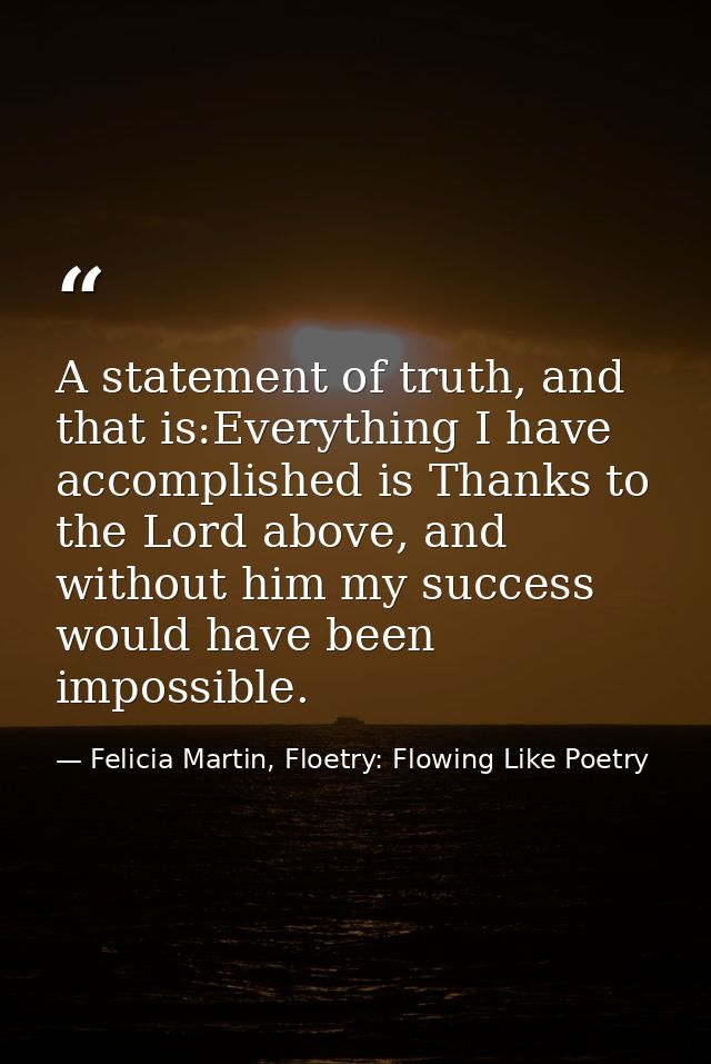 A statement of truth, and that is:Everything I have accomplished is Thanks to the Lord above, and without him my success — Felicia Martin, Floetry: Flowing Like Poetry