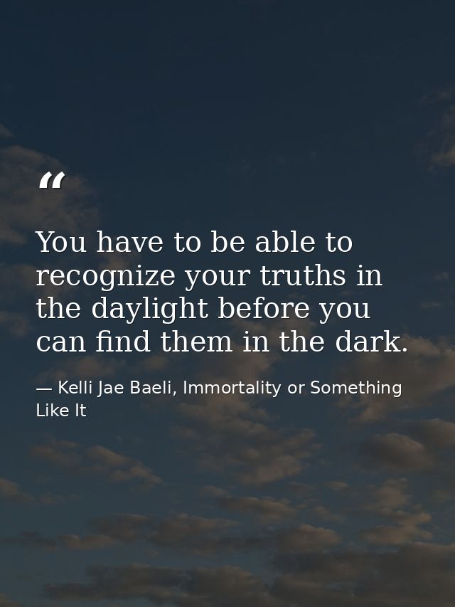 You have to be able to recognize your truths in the daylight before you can find them in the dark. — Kelli Jae Baeli, Immortality or Something Like It