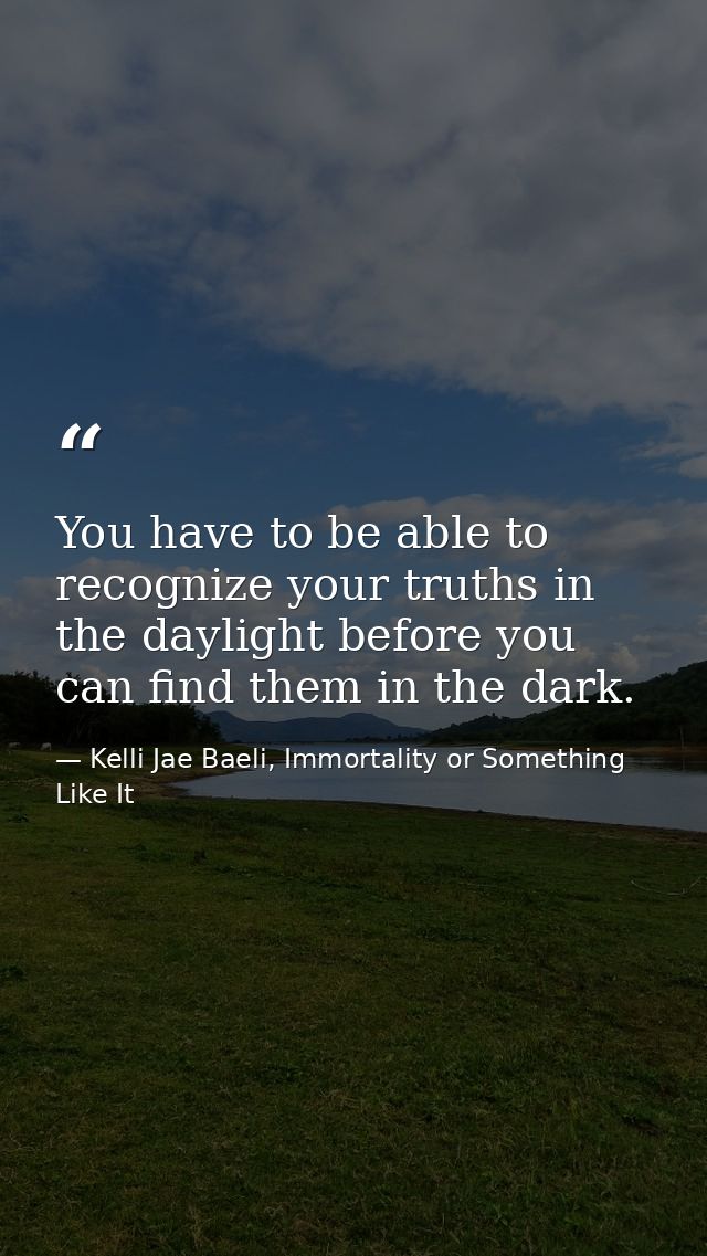 You have to be able to recognize your truths in the daylight before you can find them in the dark. — Kelli Jae Baeli, Immortality or Something Like It