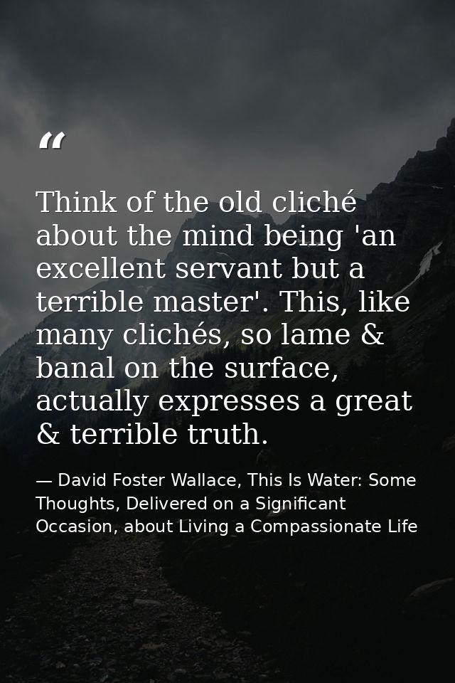 Think of the old cliché about the mind being 'an excellent servant but a terrible master'. This, like many clichés, so l — David Foster Wallace, This Is Water: Some Thoughts, Delivered on a Significant Occasion, about Living a Compassionate Life