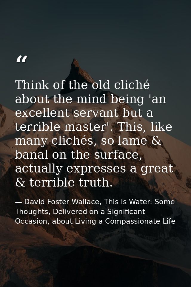 Think of the old cliché about the mind being 'an excellent servant but a terrible master'. This, like many clichés, so l — David Foster Wallace, This Is Water: Some Thoughts, Delivered on a Significant Occasion, about Living a Compassionate Life