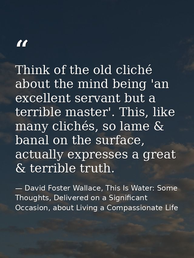 Think of the old cliché about the mind being 'an excellent servant but a terrible master'. This, like many clichés, so l — David Foster Wallace, This Is Water: Some Thoughts, Delivered on a Significant Occasion, about Living a Compassionate Life