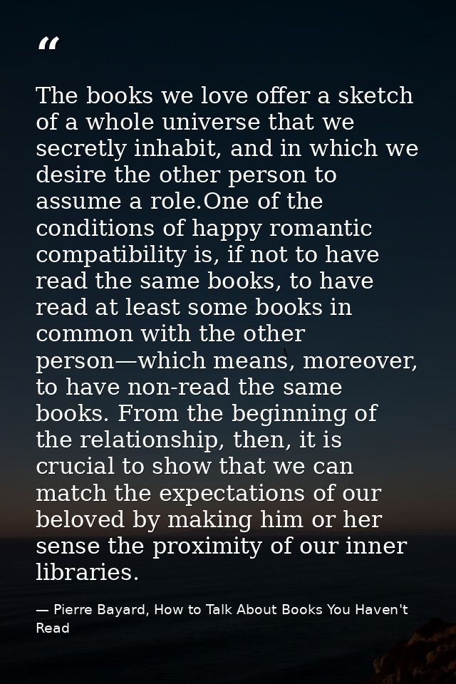 The books we love offer a sketch of a whole universe that we secretly inhabit, and in which we desire the other person t — Pierre Bayard, How to Talk About Books You Haven't Read