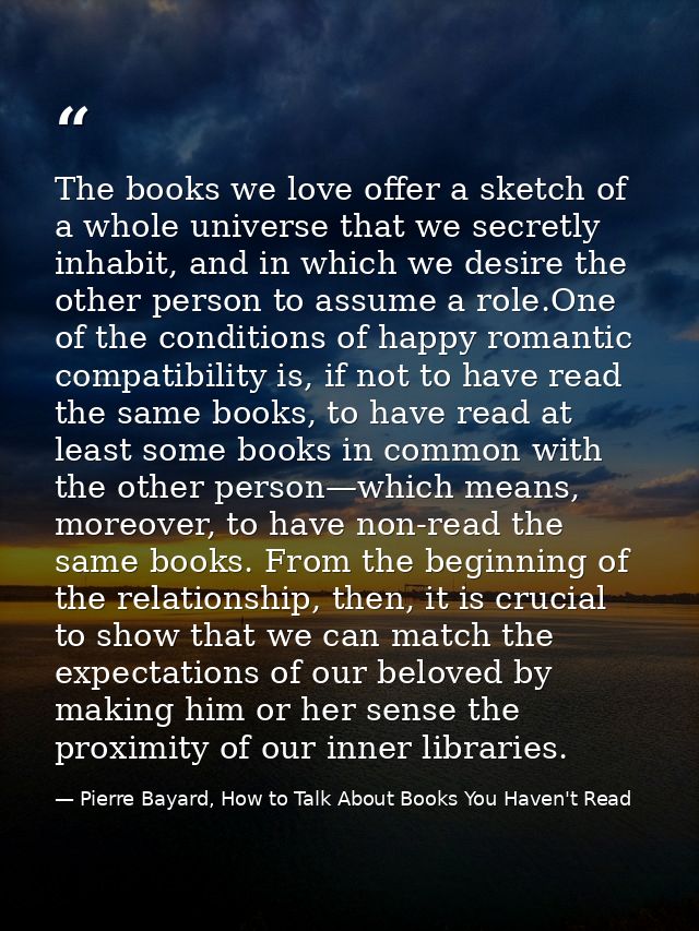 The books we love offer a sketch of a whole universe that we secretly inhabit, and in which we desire the other person t — Pierre Bayard, How to Talk About Books You Haven't Read
