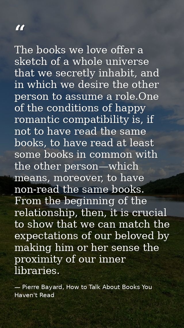 The books we love offer a sketch of a whole universe that we secretly inhabit, and in which we desire the other person t — Pierre Bayard, How to Talk About Books You Haven't Read