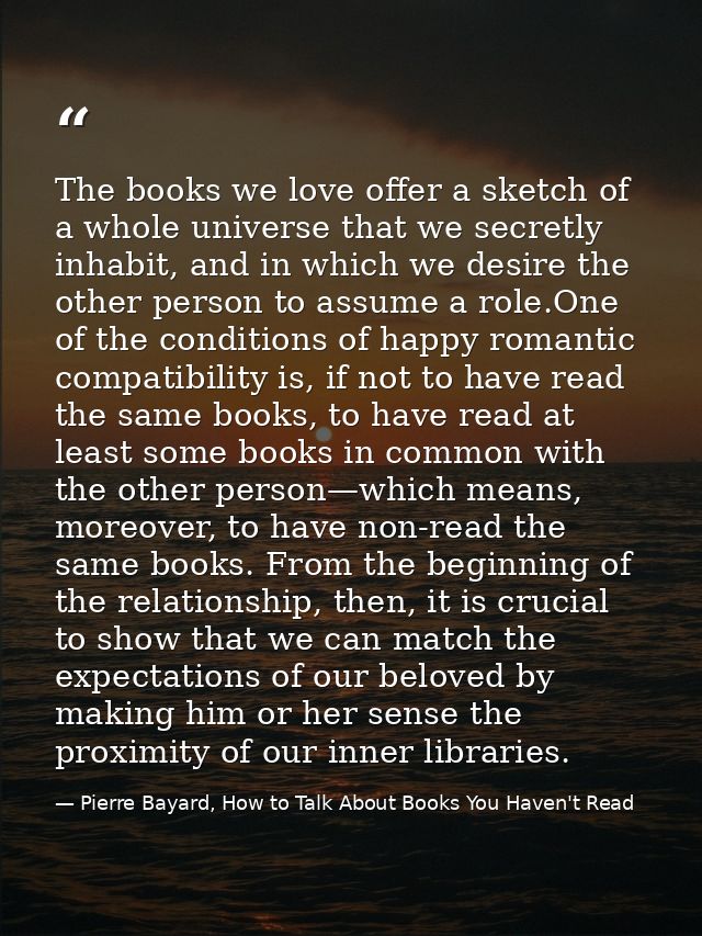 The books we love offer a sketch of a whole universe that we secretly inhabit, and in which we desire the other person t — Pierre Bayard, How to Talk About Books You Haven't Read
