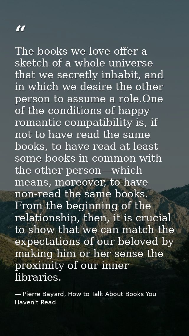 The books we love offer a sketch of a whole universe that we secretly inhabit, and in which we desire the other person t — Pierre Bayard, How to Talk About Books You Haven't Read