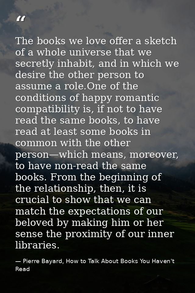 The books we love offer a sketch of a whole universe that we secretly inhabit, and in which we desire the other person t — Pierre Bayard, How to Talk About Books You Haven't Read